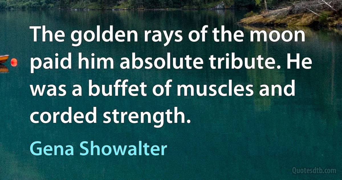 The golden rays of the moon paid him absolute tribute. He was a buffet of muscles and corded strength. (Gena Showalter)