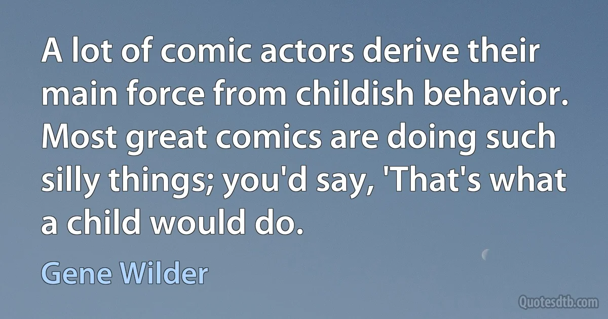 A lot of comic actors derive their main force from childish behavior. Most great comics are doing such silly things; you'd say, 'That's what a child would do. (Gene Wilder)