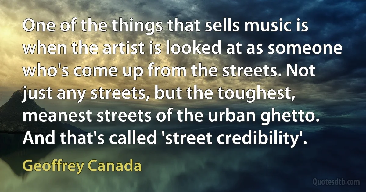 One of the things that sells music is when the artist is looked at as someone who's come up from the streets. Not just any streets, but the toughest, meanest streets of the urban ghetto. And that's called 'street credibility'. (Geoffrey Canada)