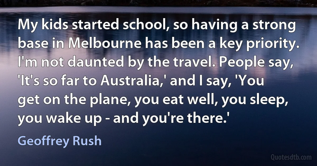 My kids started school, so having a strong base in Melbourne has been a key priority. I'm not daunted by the travel. People say, 'It's so far to Australia,' and I say, 'You get on the plane, you eat well, you sleep, you wake up - and you're there.' (Geoffrey Rush)