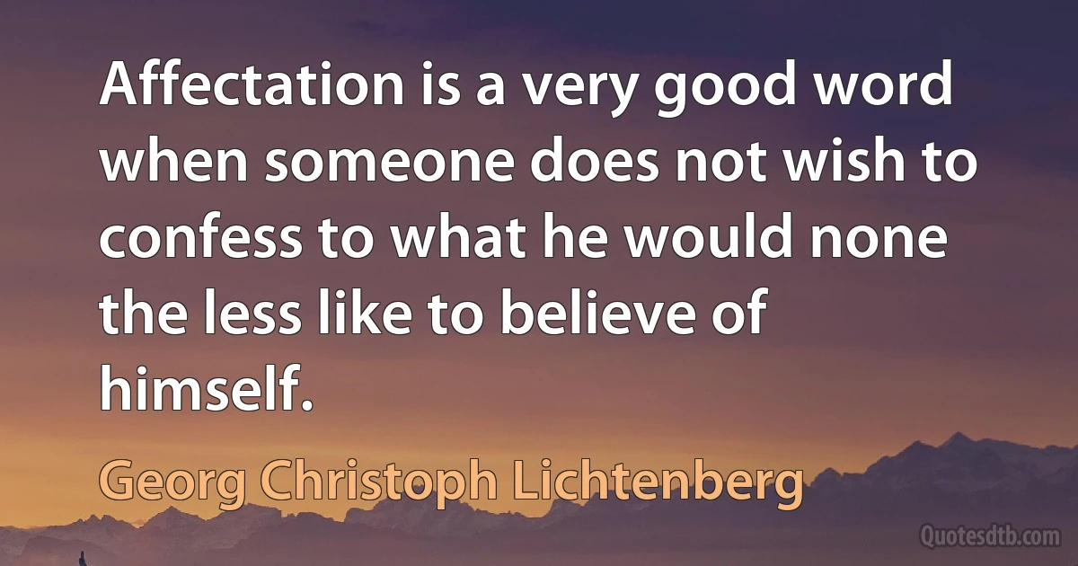 Affectation is a very good word when someone does not wish to confess to what he would none the less like to believe of himself. (Georg Christoph Lichtenberg)