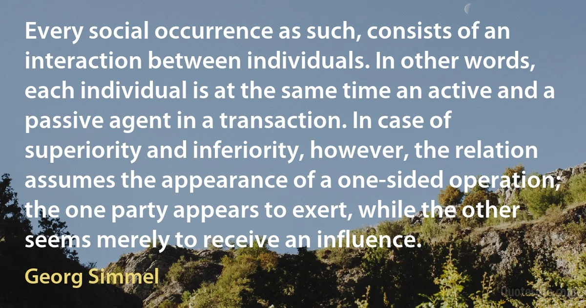 Every social occurrence as such, consists of an interaction between individuals. In other words, each individual is at the same time an active and a passive agent in a transaction. In case of superiority and inferiority, however, the relation assumes the appearance of a one-sided operation; the one party appears to exert, while the other seems merely to receive an influence. (Georg Simmel)