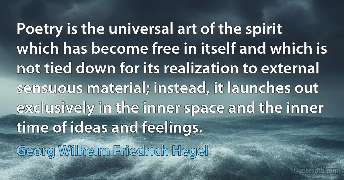 Poetry is the universal art of the spirit which has become free in itself and which is not tied down for its realization to external sensuous material; instead, it launches out exclusively in the inner space and the inner time of ideas and feelings. (Georg Wilhelm Friedrich Hegel)