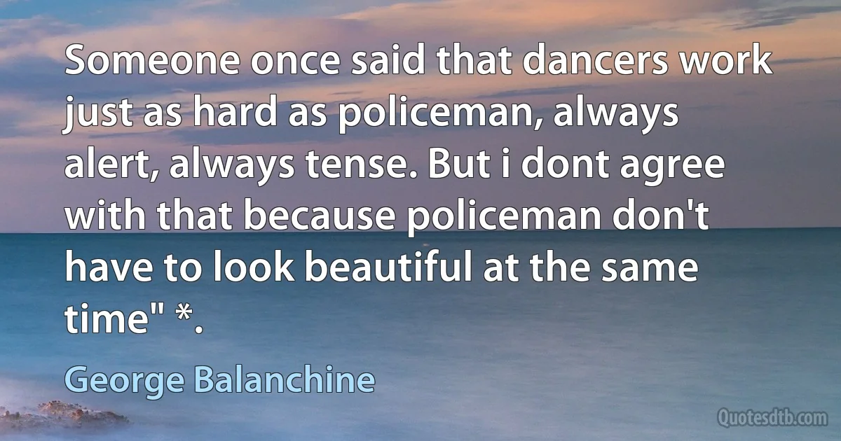 Someone once said that dancers work just as hard as policeman, always alert, always tense. But i dont agree with that because policeman don't have to look beautiful at the same time" *. (George Balanchine)