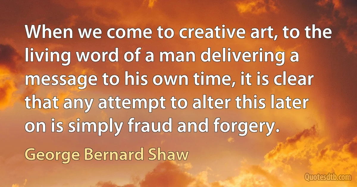 When we come to creative art, to the living word of a man delivering a message to his own time, it is clear that any attempt to alter this later on is simply fraud and forgery. (George Bernard Shaw)