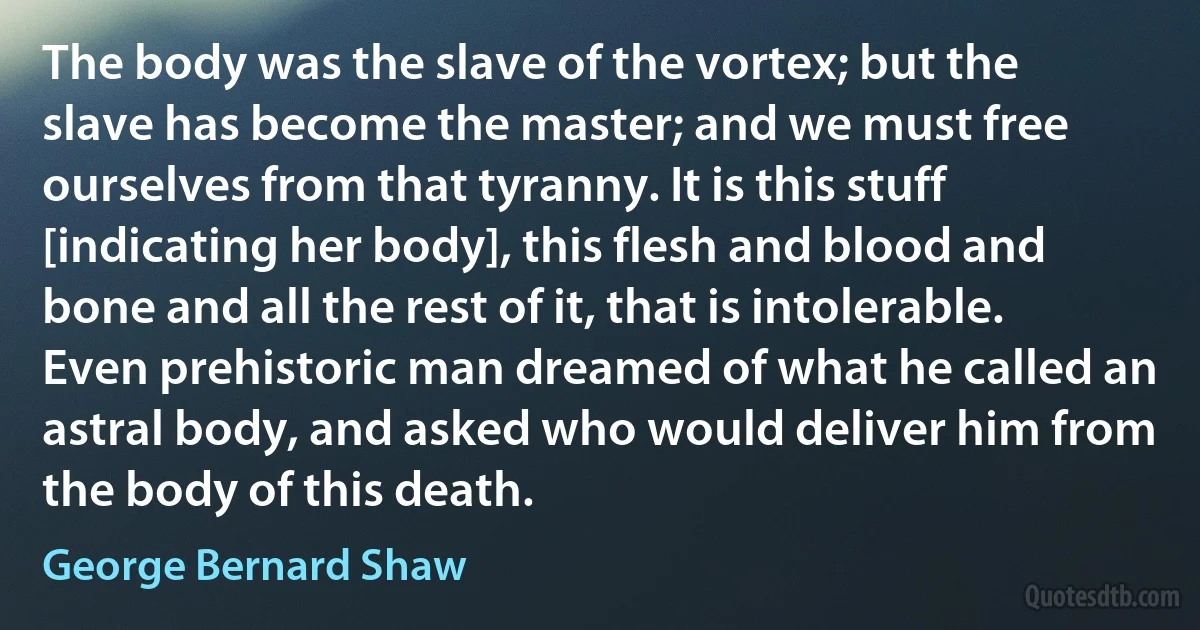 The body was the slave of the vortex; but the slave has become the master; and we must free ourselves from that tyranny. It is this stuff [indicating her body], this flesh and blood and bone and all the rest of it, that is intolerable. Even prehistoric man dreamed of what he called an astral body, and asked who would deliver him from the body of this death. (George Bernard Shaw)