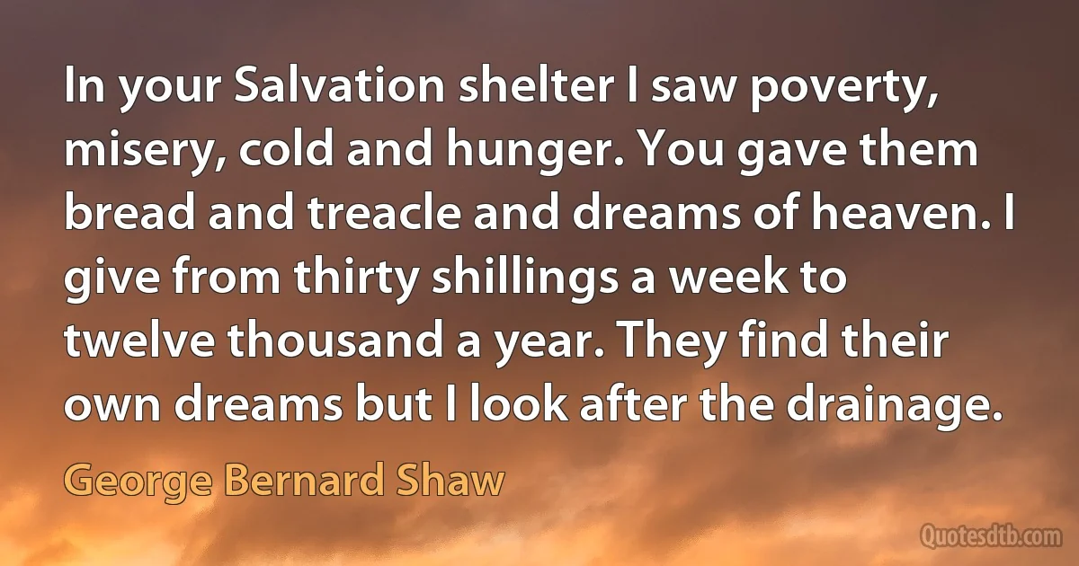 In your Salvation shelter I saw poverty, misery, cold and hunger. You gave them bread and treacle and dreams of heaven. I give from thirty shillings a week to twelve thousand a year. They find their own dreams but I look after the drainage. (George Bernard Shaw)