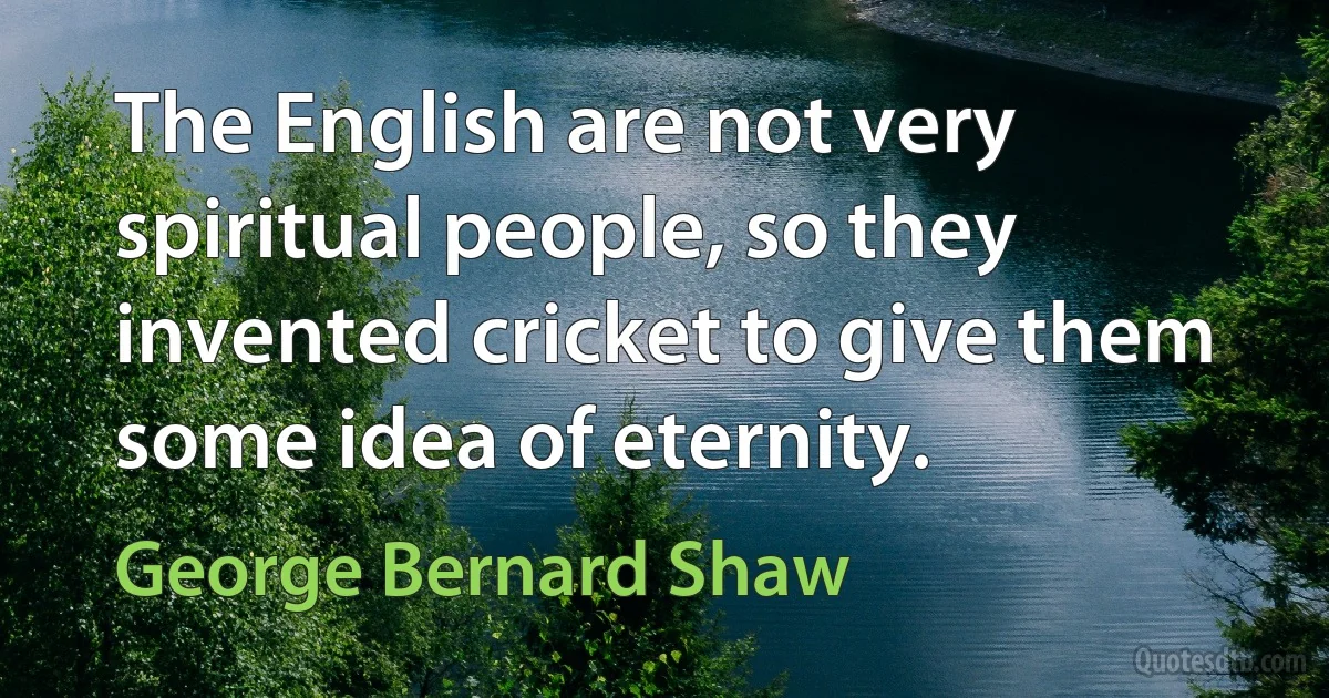 The English are not very spiritual people, so they invented cricket to give them some idea of eternity. (George Bernard Shaw)