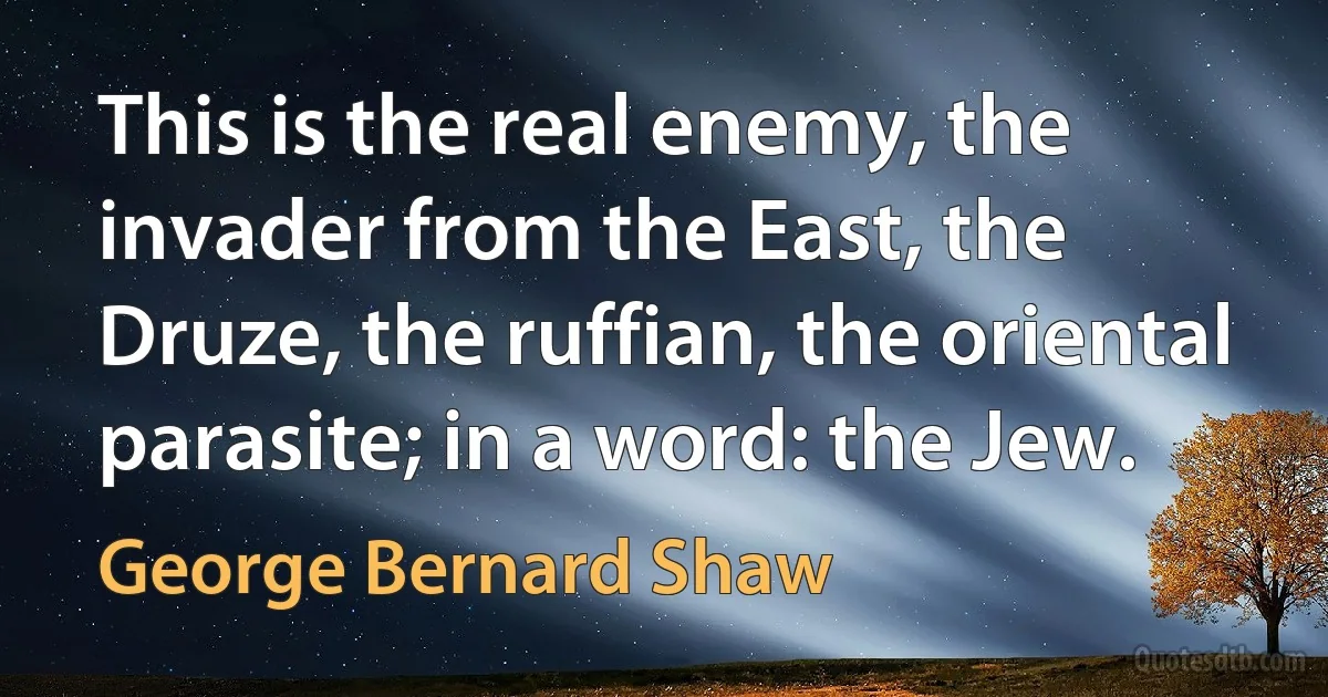 This is the real enemy, the invader from the East, the Druze, the ruffian, the oriental parasite; in a word: the Jew. (George Bernard Shaw)