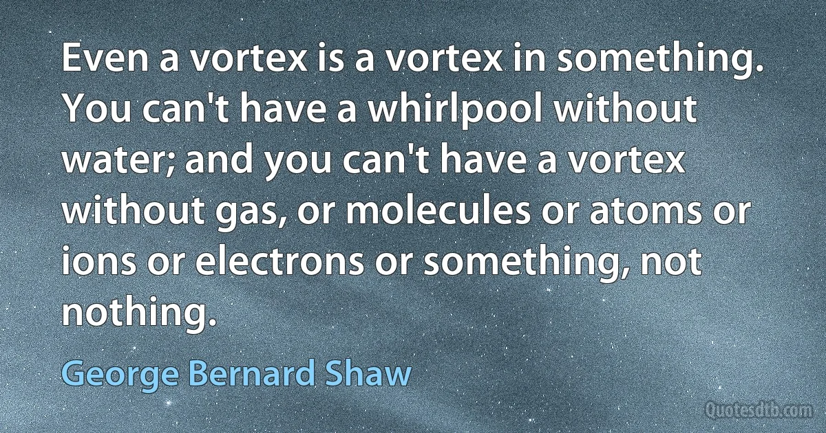 Even a vortex is a vortex in something. You can't have a whirlpool without water; and you can't have a vortex without gas, or molecules or atoms or ions or electrons or something, not nothing. (George Bernard Shaw)