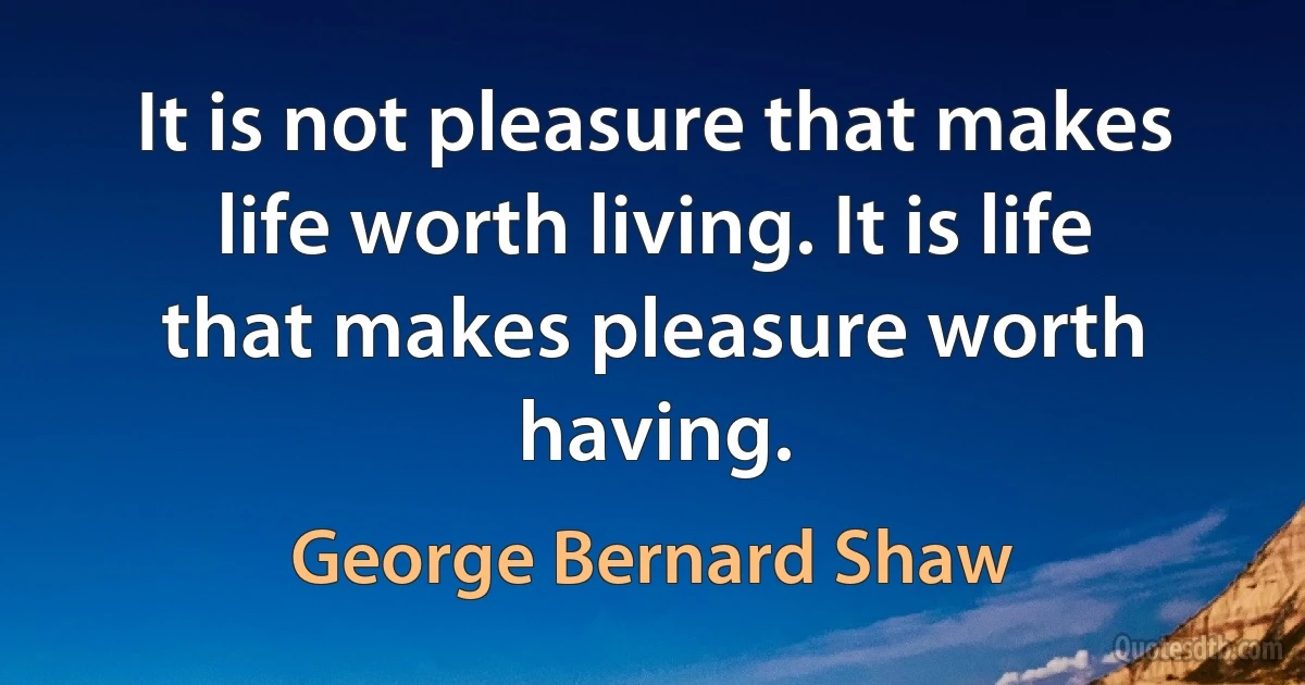 It is not pleasure that makes life worth living. It is life that makes pleasure worth having. (George Bernard Shaw)