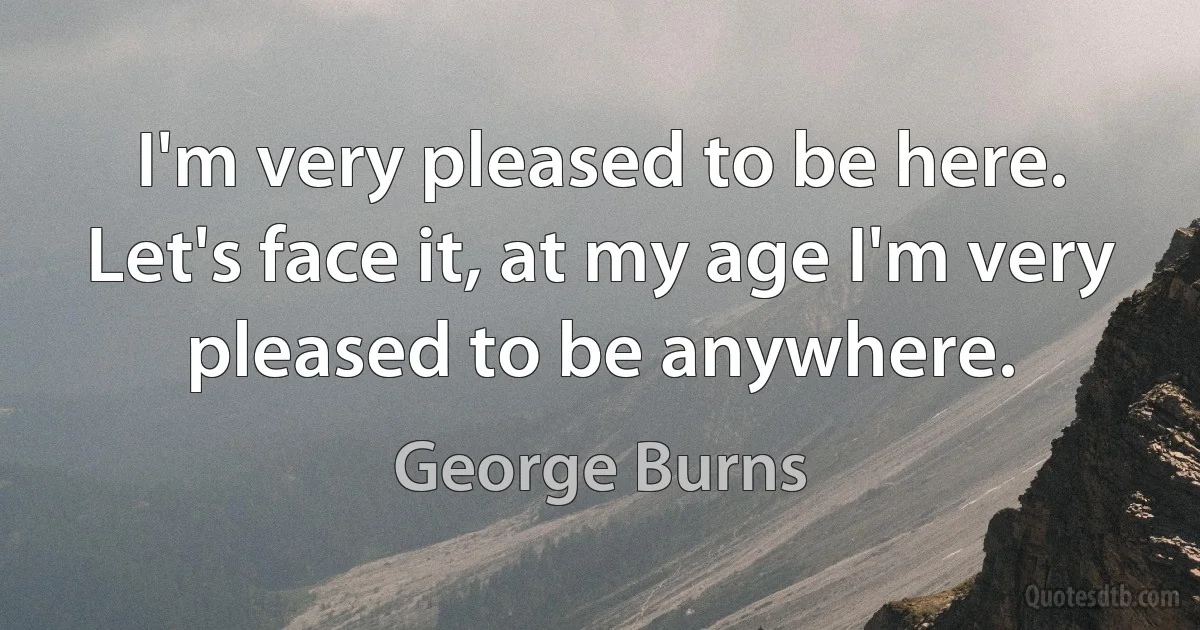 I'm very pleased to be here. Let's face it, at my age I'm very pleased to be anywhere. (George Burns)