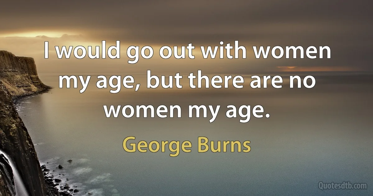 I would go out with women my age, but there are no women my age. (George Burns)