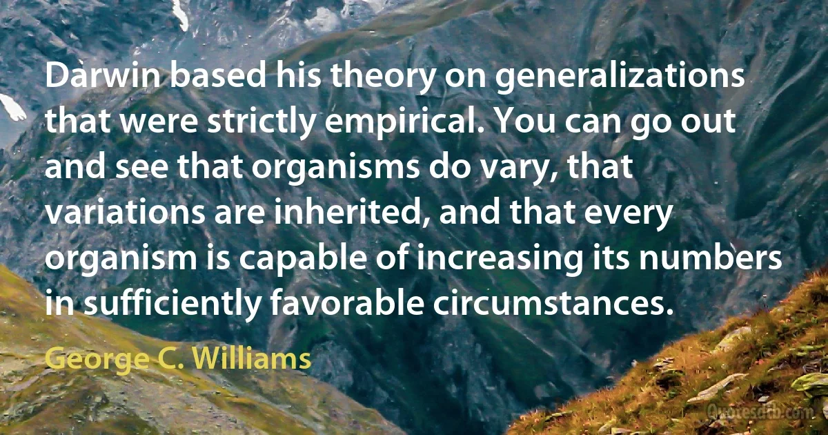 Darwin based his theory on generalizations that were strictly empirical. You can go out and see that organisms do vary, that variations are inherited, and that every organism is capable of increasing its numbers in sufficiently favorable circumstances. (George C. Williams)