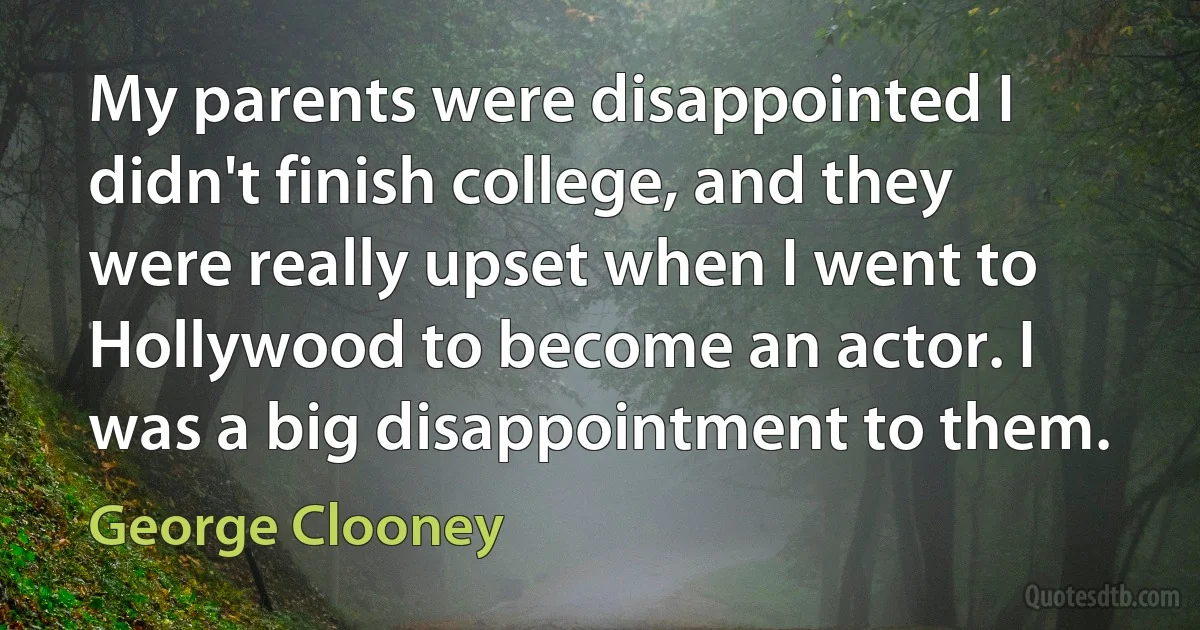 My parents were disappointed I didn't finish college, and they were really upset when I went to Hollywood to become an actor. I was a big disappointment to them. (George Clooney)