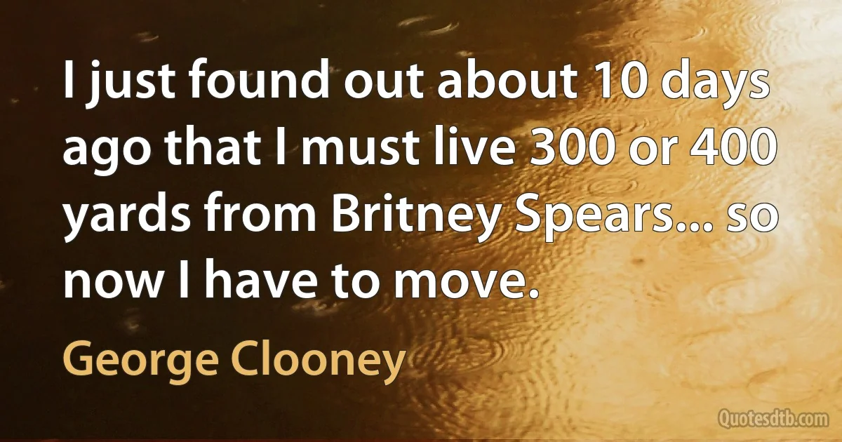 I just found out about 10 days ago that I must live 300 or 400 yards from Britney Spears... so now I have to move. (George Clooney)