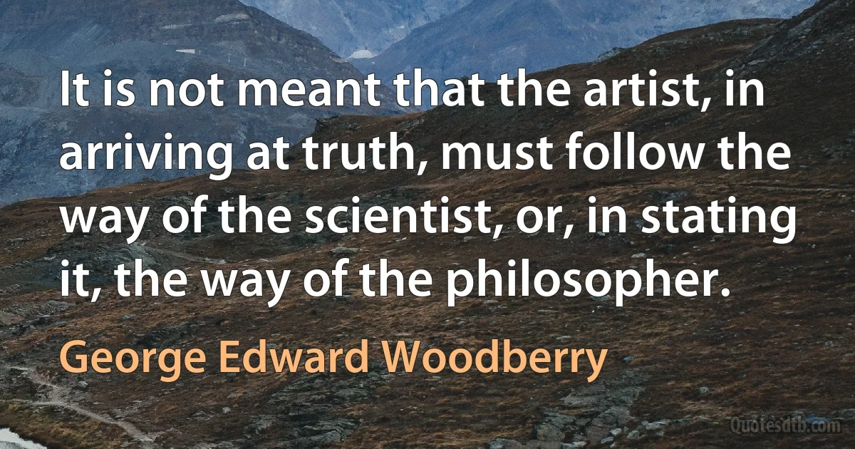 It is not meant that the artist, in arriving at truth, must follow the way of the scientist, or, in stating it, the way of the philosopher. (George Edward Woodberry)