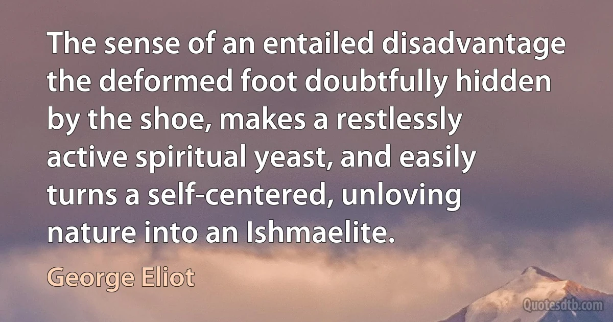 The sense of an entailed disadvantage the deformed foot doubtfully hidden by the shoe, makes a restlessly active spiritual yeast, and easily turns a self-centered, unloving nature into an Ishmaelite. (George Eliot)