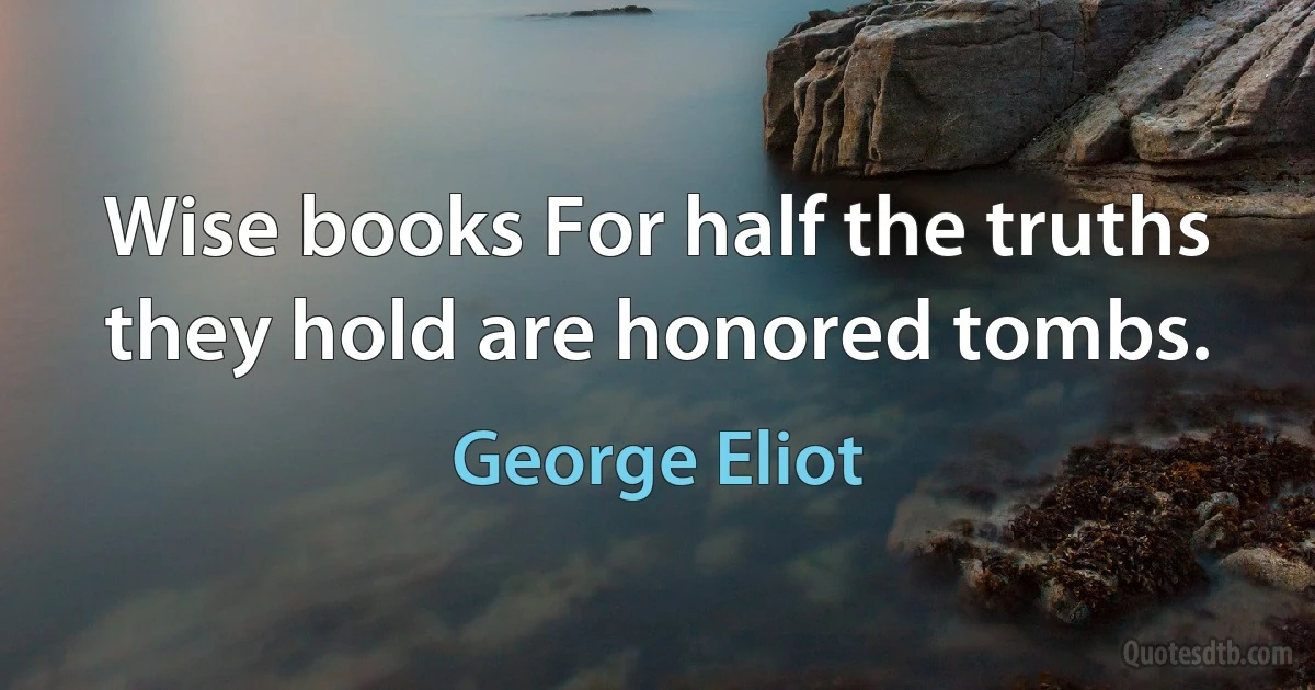 Wise books For half the truths they hold are honored tombs. (George Eliot)