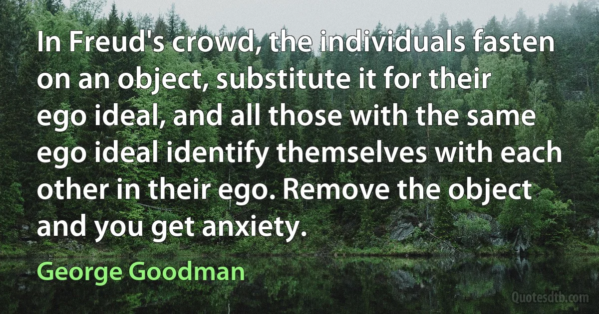 In Freud's crowd, the individuals fasten on an object, substitute it for their ego ideal, and all those with the same ego ideal identify themselves with each other in their ego. Remove the object and you get anxiety. (George Goodman)