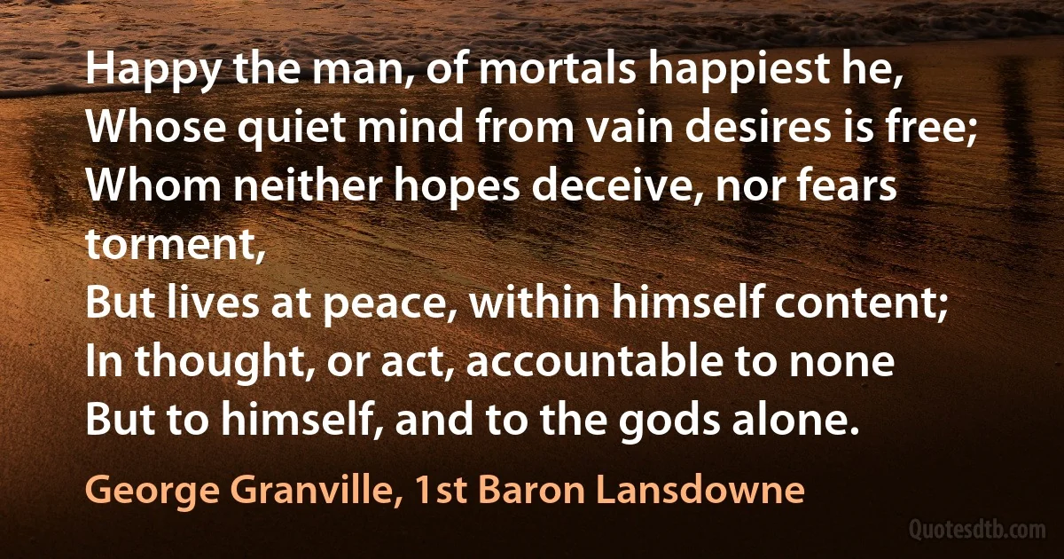 Happy the man, of mortals happiest he,
Whose quiet mind from vain desires is free;
Whom neither hopes deceive, nor fears torment,
But lives at peace, within himself content;
In thought, or act, accountable to none
But to himself, and to the gods alone. (George Granville, 1st Baron Lansdowne)