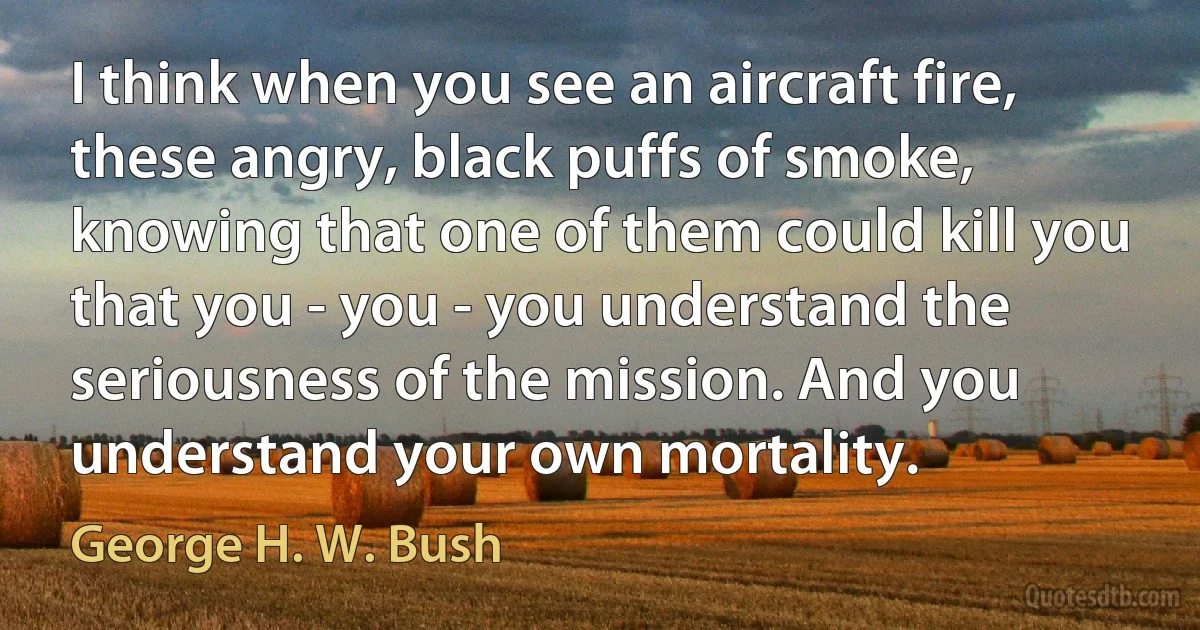 I think when you see an aircraft fire, these angry, black puffs of smoke, knowing that one of them could kill you that you - you - you understand the seriousness of the mission. And you understand your own mortality. (George H. W. Bush)