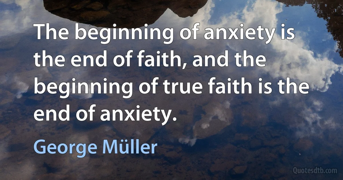 The beginning of anxiety is the end of faith, and the beginning of true faith is the end of anxiety. (George Müller)