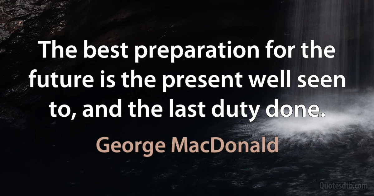 The best preparation for the future is the present well seen to, and the last duty done. (George MacDonald)