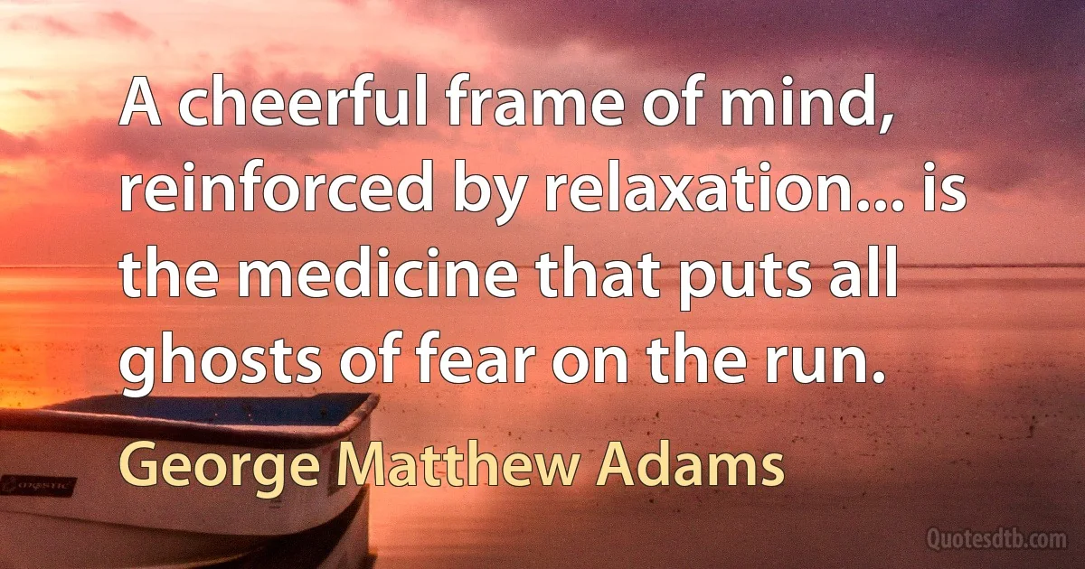 A cheerful frame of mind, reinforced by relaxation... is the medicine that puts all ghosts of fear on the run. (George Matthew Adams)