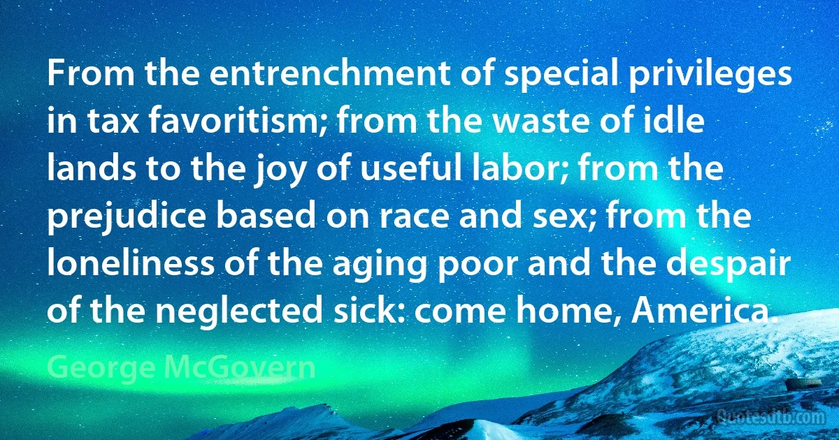 From the entrenchment of special privileges in tax favoritism; from the waste of idle lands to the joy of useful labor; from the prejudice based on race and sex; from the loneliness of the aging poor and the despair of the neglected sick: come home, America. (George McGovern)