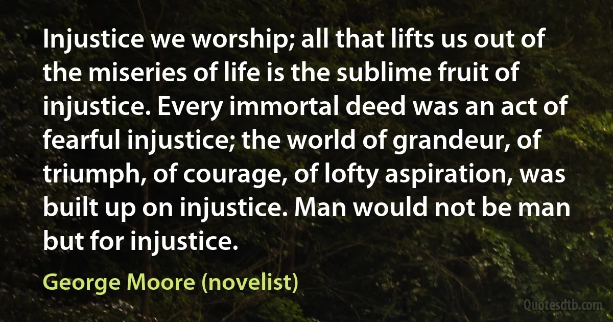 Injustice we worship; all that lifts us out of the miseries of life is the sublime fruit of injustice. Every immortal deed was an act of fearful injustice; the world of grandeur, of triumph, of courage, of lofty aspiration, was built up on injustice. Man would not be man but for injustice. (George Moore (novelist))