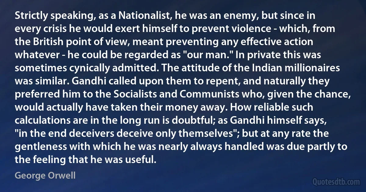 Strictly speaking, as a Nationalist, he was an enemy, but since in every crisis he would exert himself to prevent violence - which, from the British point of view, meant preventing any effective action whatever - he could be regarded as "our man." In private this was sometimes cynically admitted. The attitude of the Indian millionaires was similar. Gandhi called upon them to repent, and naturally they preferred him to the Socialists and Communists who, given the chance, would actually have taken their money away. How reliable such calculations are in the long run is doubtful; as Gandhi himself says, "in the end deceivers deceive only themselves"; but at any rate the gentleness with which he was nearly always handled was due partly to the feeling that he was useful. (George Orwell)