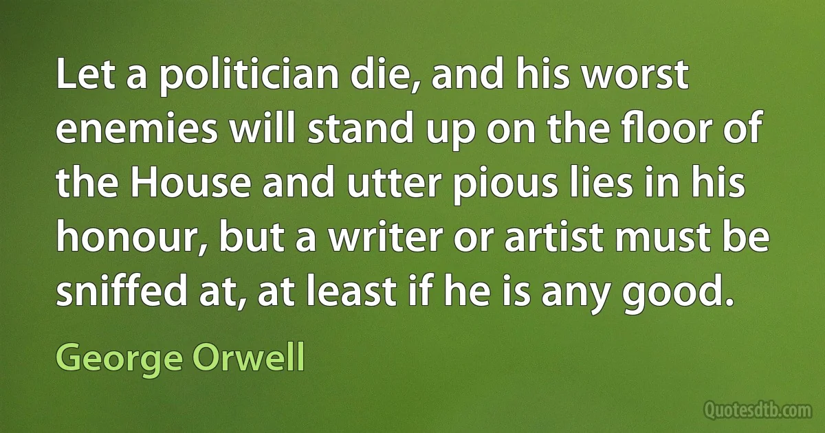 Let a politician die, and his worst enemies will stand up on the ﬂoor of the House and utter pious lies in his honour, but a writer or artist must be sniffed at, at least if he is any good. (George Orwell)