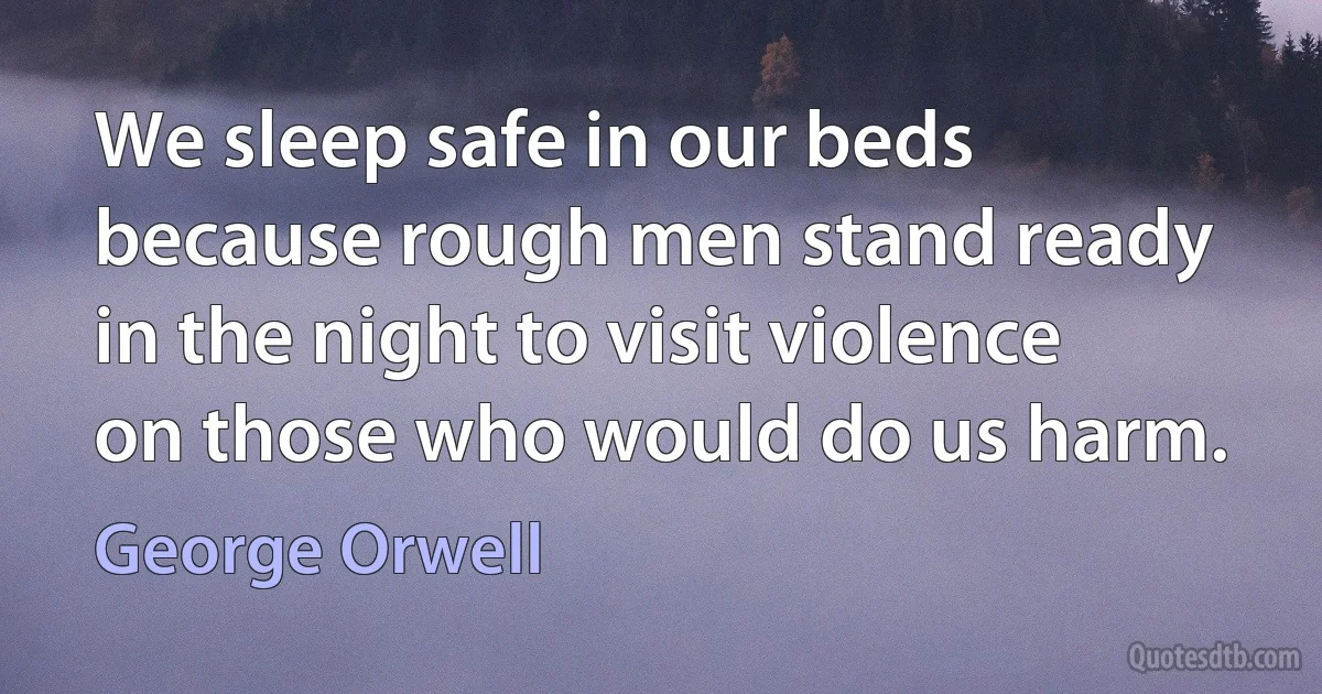 We sleep safe in our beds because rough men stand ready in the night to visit violence on those who would do us harm. (George Orwell)