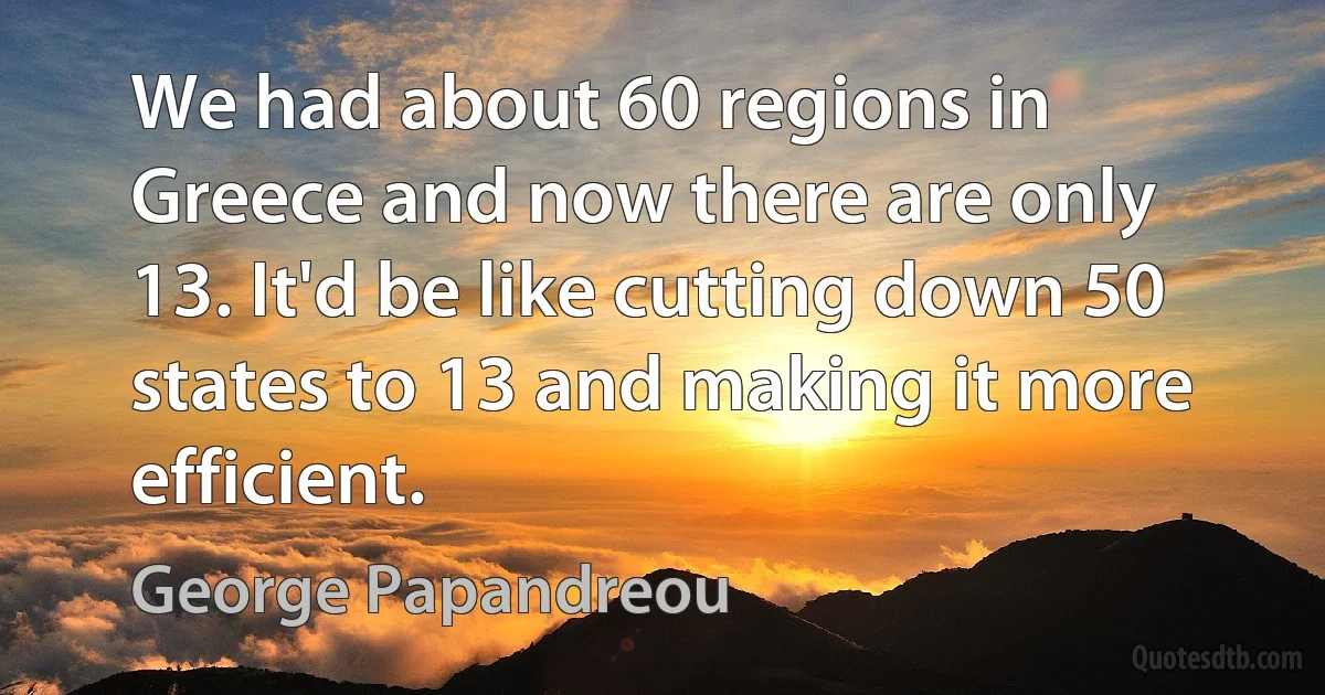 We had about 60 regions in Greece and now there are only 13. It'd be like cutting down 50 states to 13 and making it more efficient. (George Papandreou)