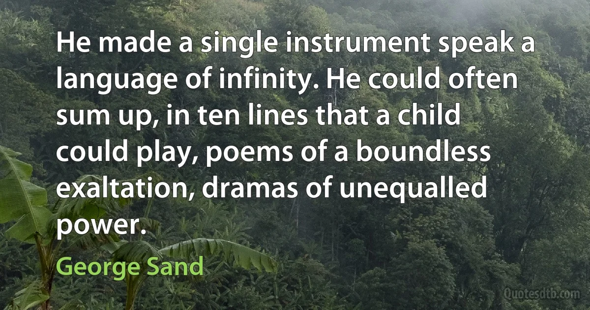 He made a single instrument speak a language of infinity. He could often sum up, in ten lines that a child could play, poems of a boundless exaltation, dramas of unequalled power. (George Sand)