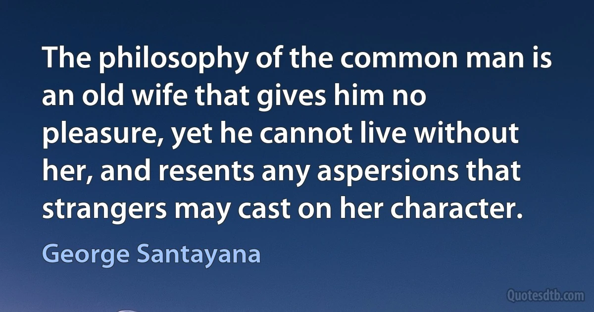 The philosophy of the common man is an old wife that gives him no pleasure, yet he cannot live without her, and resents any aspersions that strangers may cast on her character. (George Santayana)