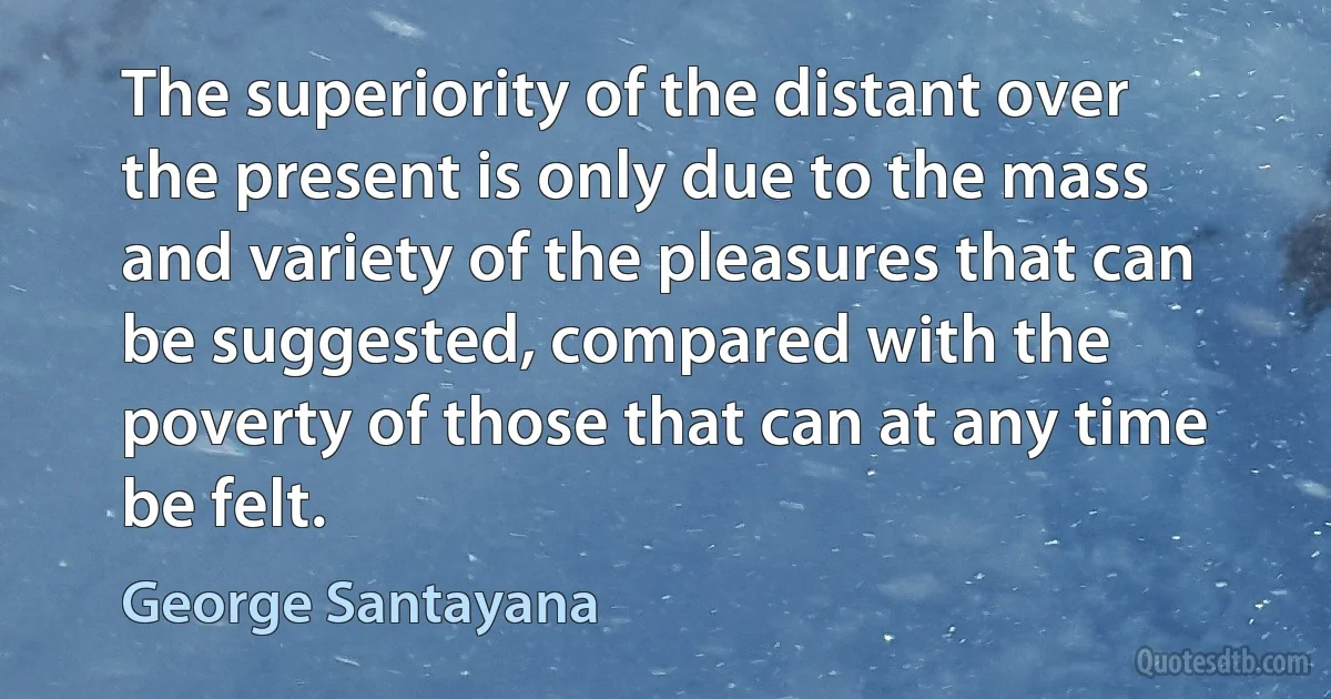 The superiority of the distant over the present is only due to the mass and variety of the pleasures that can be suggested, compared with the poverty of those that can at any time be felt. (George Santayana)