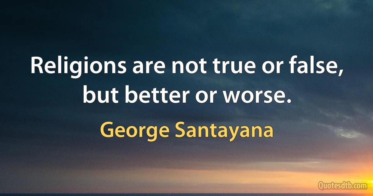 Religions are not true or false, but better or worse. (George Santayana)