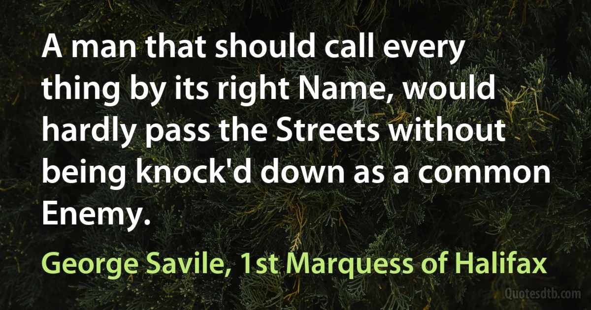 A man that should call every thing by its right Name, would hardly pass the Streets without being knock'd down as a common Enemy. (George Savile, 1st Marquess of Halifax)