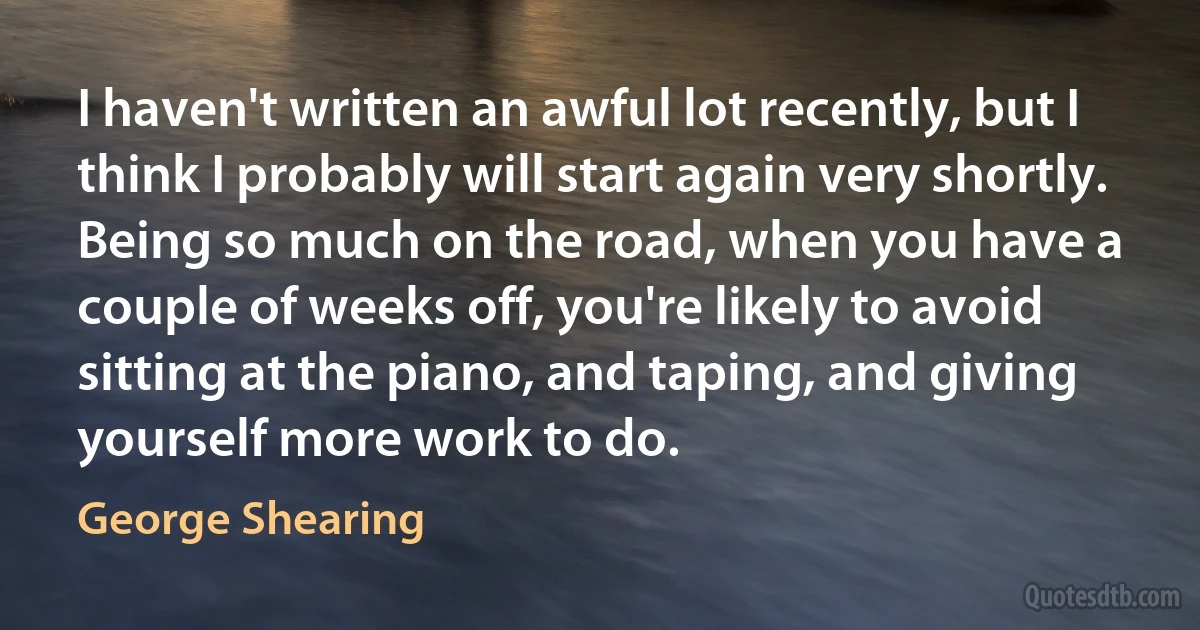 I haven't written an awful lot recently, but I think I probably will start again very shortly. Being so much on the road, when you have a couple of weeks off, you're likely to avoid sitting at the piano, and taping, and giving yourself more work to do. (George Shearing)