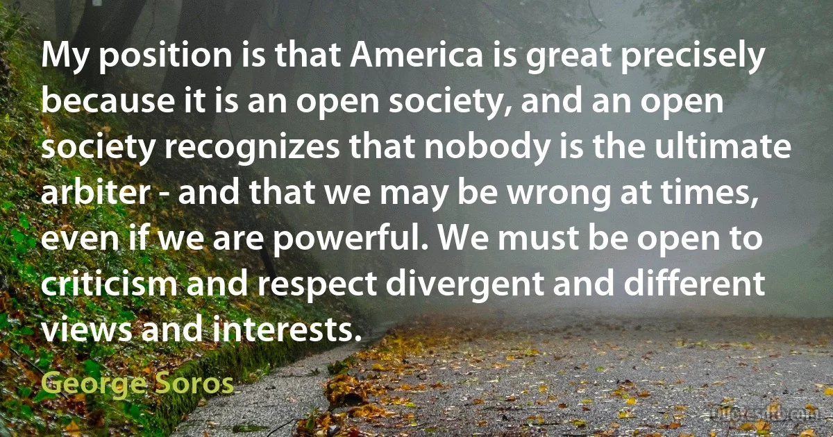 My position is that America is great precisely because it is an open society, and an open society recognizes that nobody is the ultimate arbiter - and that we may be wrong at times, even if we are powerful. We must be open to criticism and respect divergent and different views and interests. (George Soros)