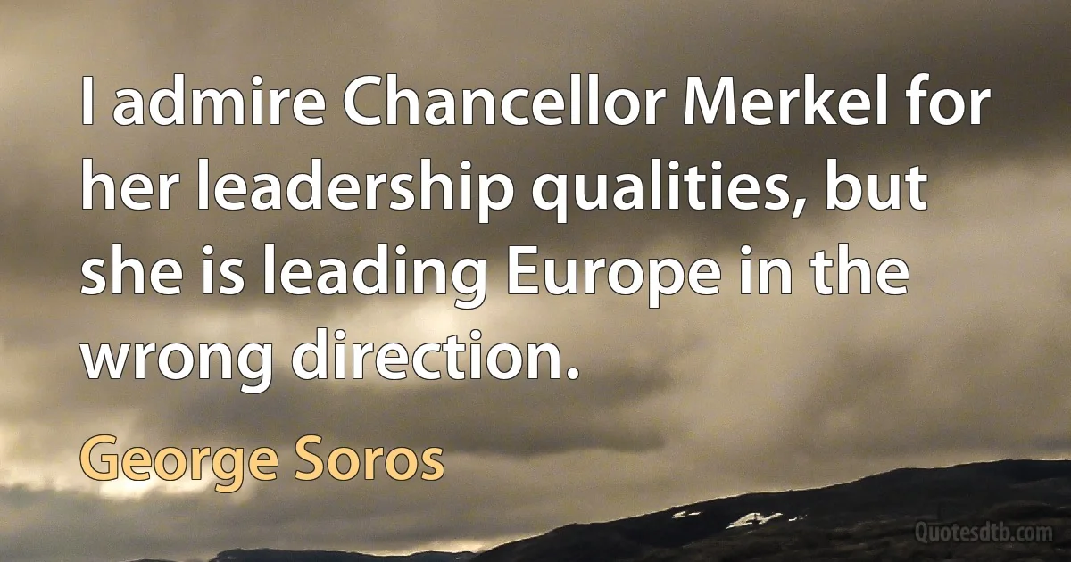 I admire Chancellor Merkel for her leadership qualities, but she is leading Europe in the wrong direction. (George Soros)