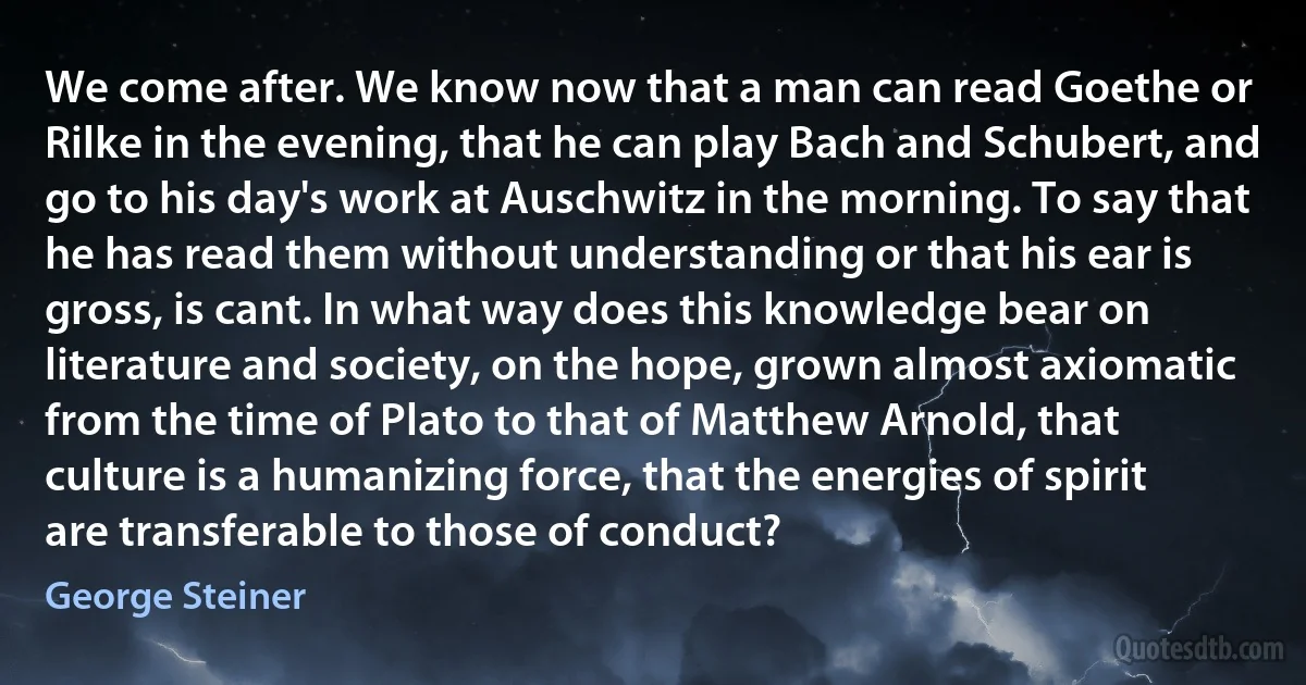 We come after. We know now that a man can read Goethe or Rilke in the evening, that he can play Bach and Schubert, and go to his day's work at Auschwitz in the morning. To say that he has read them without understanding or that his ear is gross, is cant. In what way does this knowledge bear on literature and society, on the hope, grown almost axiomatic from the time of Plato to that of Matthew Arnold, that culture is a humanizing force, that the energies of spirit are transferable to those of conduct? (George Steiner)