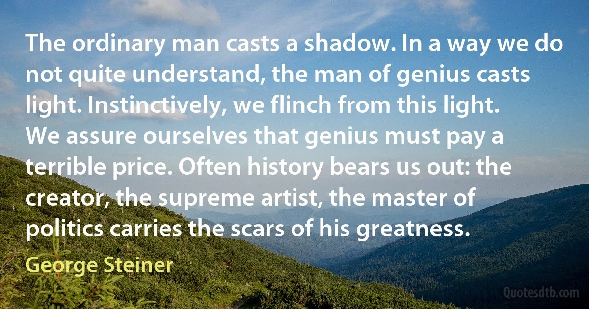 The ordinary man casts a shadow. In a way we do not quite understand, the man of genius casts light. Instinctively, we flinch from this light. We assure ourselves that genius must pay a terrible price. Often history bears us out: the creator, the supreme artist, the master of politics carries the scars of his greatness. (George Steiner)