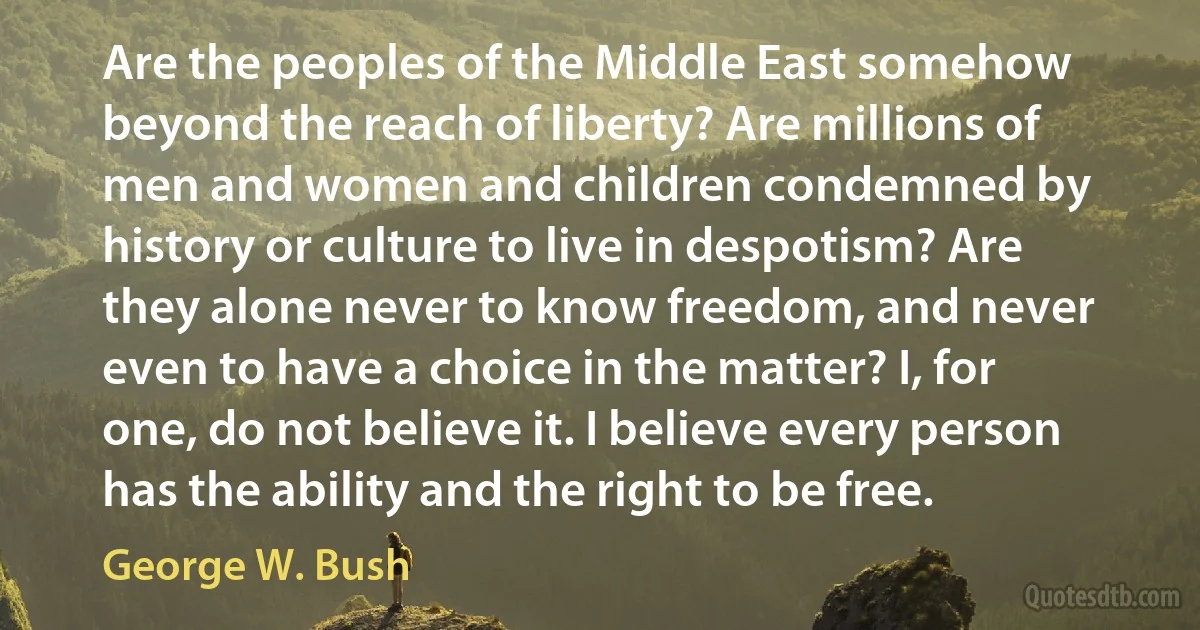 Are the peoples of the Middle East somehow beyond the reach of liberty? Are millions of men and women and children condemned by history or culture to live in despotism? Are they alone never to know freedom, and never even to have a choice in the matter? I, for one, do not believe it. I believe every person has the ability and the right to be free. (George W. Bush)