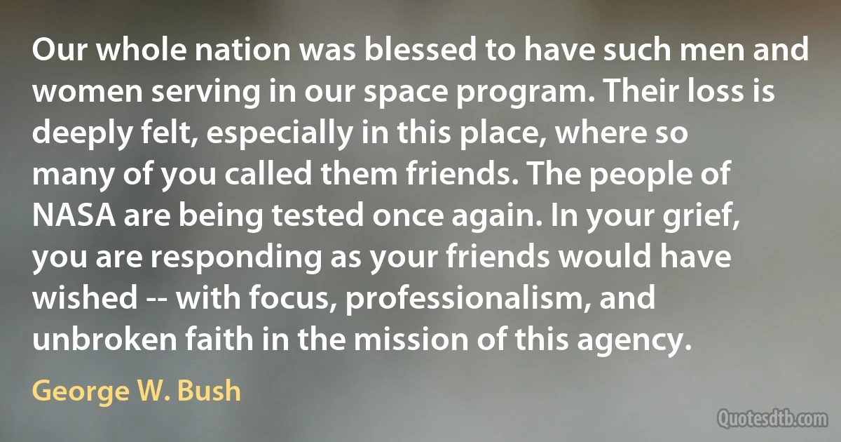 Our whole nation was blessed to have such men and women serving in our space program. Their loss is deeply felt, especially in this place, where so many of you called them friends. The people of NASA are being tested once again. In your grief, you are responding as your friends would have wished -- with focus, professionalism, and unbroken faith in the mission of this agency. (George W. Bush)