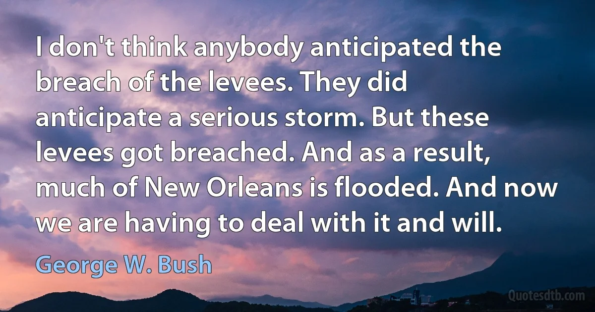 I don't think anybody anticipated the breach of the levees. They did anticipate a serious storm. But these levees got breached. And as a result, much of New Orleans is flooded. And now we are having to deal with it and will. (George W. Bush)