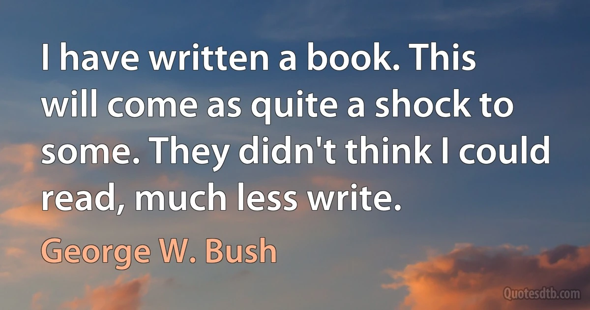 I have written a book. This will come as quite a shock to some. They didn't think I could read, much less write. (George W. Bush)