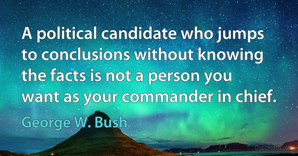 A political candidate who jumps to conclusions without knowing the facts is not a person you want as your commander in chief. (George W. Bush)